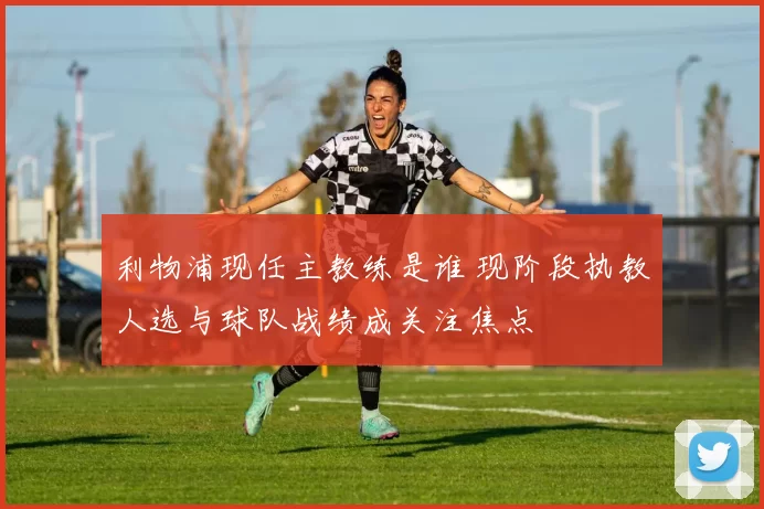 利物浦现任主教练是谁 现阶段执教人选与球队战绩成关注焦点
