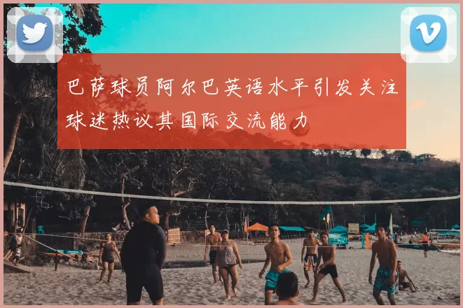 巴萨球员阿尔巴英语水平引发关注球迷热议其国际交流能力