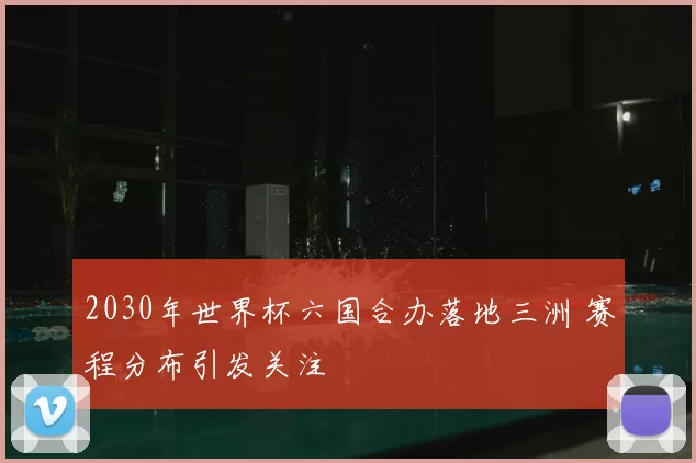 2030年世界杯六国合办落地三洲 赛程分布引发关注