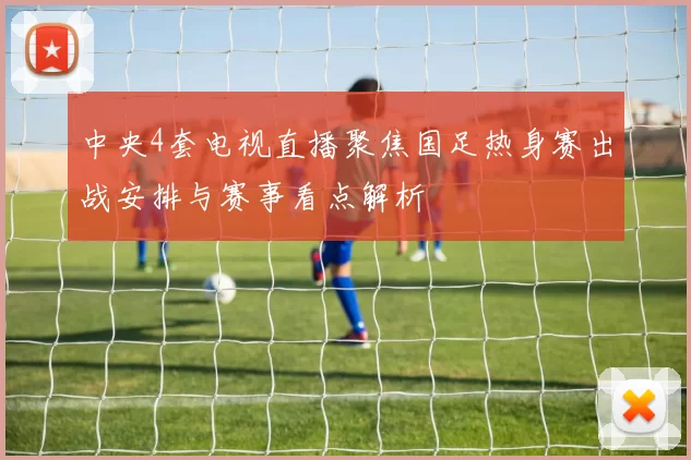 中央4套电视直播聚焦国足热身赛出战安排与赛事看点解析