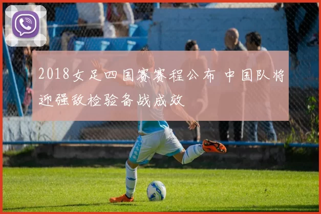 2018女足四国赛赛程公布 中国队将迎强敌检验备战成效