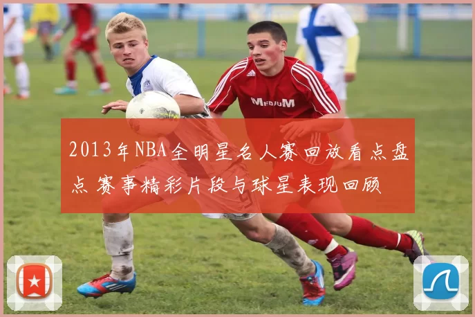 2013年NBA全明星名人赛回放看点盘点 赛事精彩片段与球星表现回顾