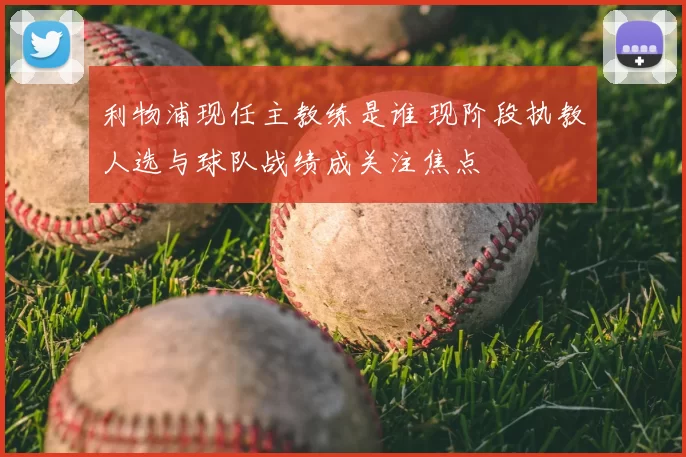 利物浦现任主教练是谁 现阶段执教人选与球队战绩成关注焦点