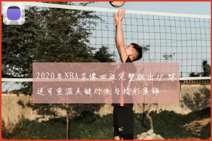 2020年NBA录像回放完整版出炉 球迷可重温关键对决与精彩集锦