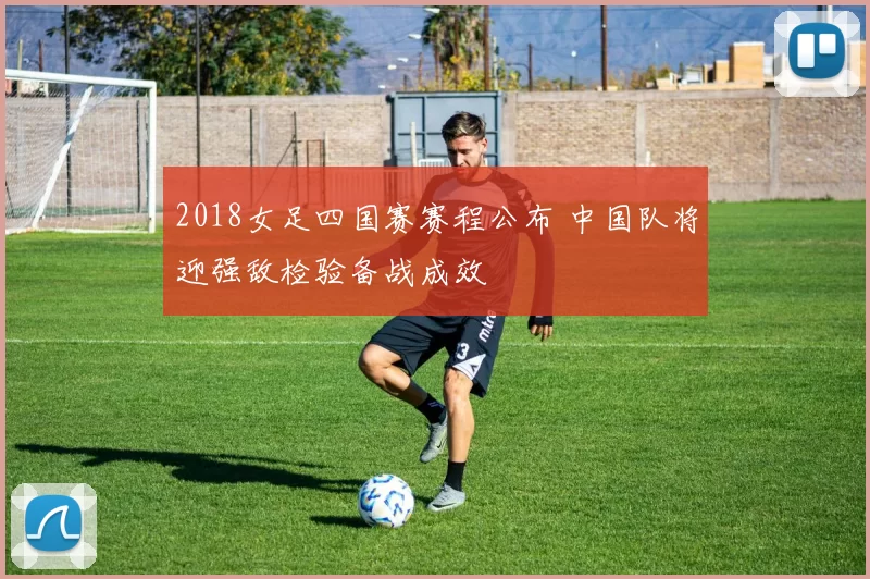 2018女足四国赛赛程公布 中国队将迎强敌检验备战成效