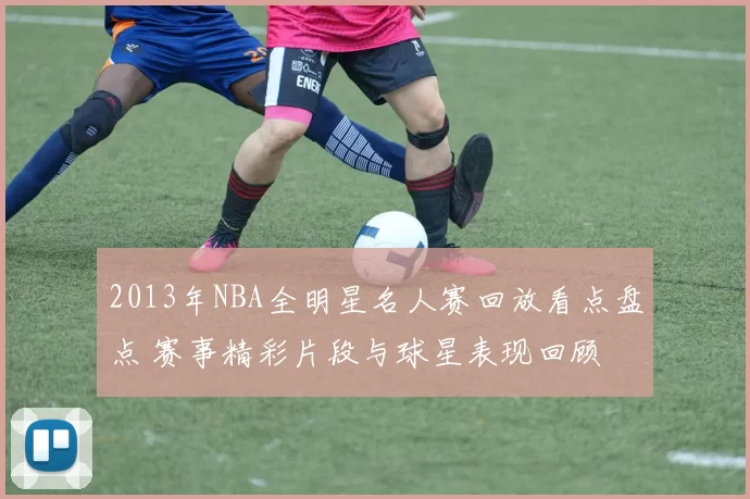 2013年NBA全明星名人赛回放看点盘点 赛事精彩片段与球星表现回顾