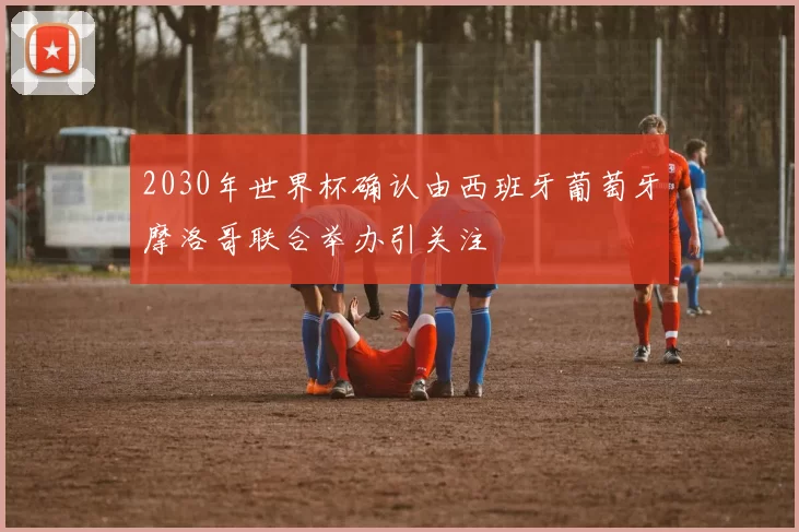 2030年世界杯确认由西班牙葡萄牙摩洛哥联合举办引关注