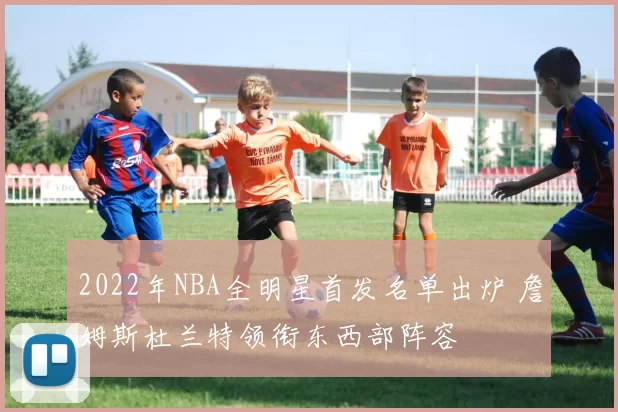 2022年NBA全明星首发名单出炉 詹姆斯杜兰特领衔东西部阵容