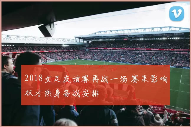 2018女足友谊赛再战一场 赛果影响双方热身备战安排