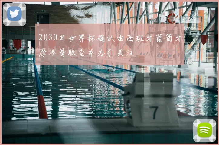 2030年世界杯确认由西班牙葡萄牙摩洛哥联合举办引关注