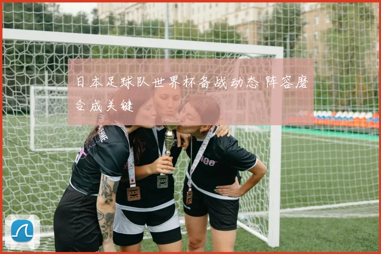 日本足球队世界杯备战动态 阵容磨合成关键
