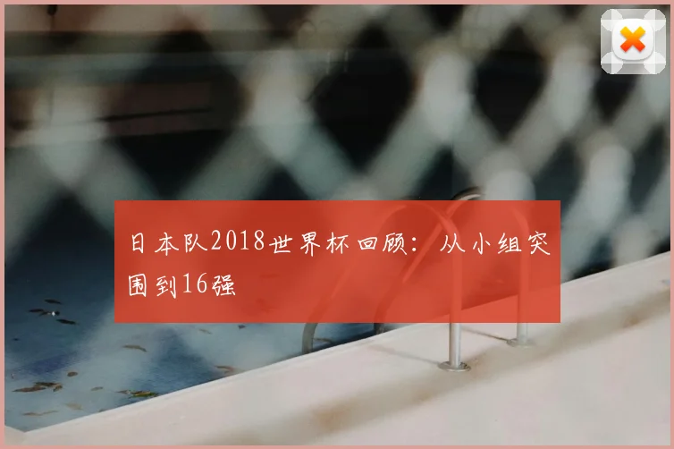 日本队2018世界杯回顾:从小组突围到16强