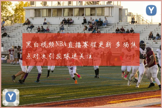 黑白视频NBA直播赛程更新 多场焦点对决引发球迷关注